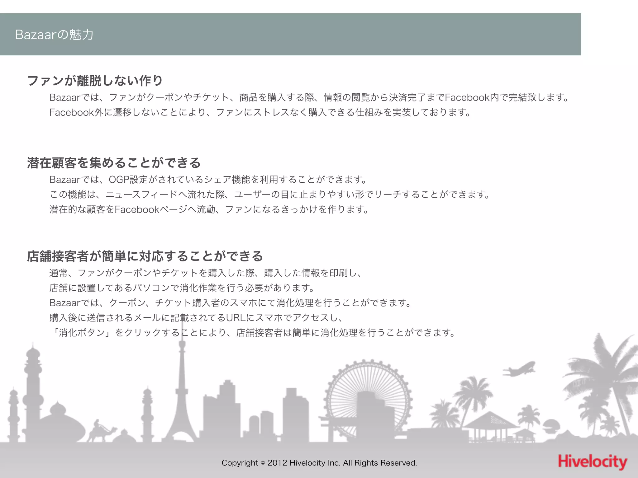 Bazaarの魅力


 ファンが離脱しない作り
   Bazaarでは、ファンがクーポンやチケット、商品を購入する際、情報の閲覧から決済完了までFacebook内で完結致します。
   Facebook外に遷移しないことにより、ファンにストレスなく購入できる仕組みを実装しております。




 潜在顧客を集めることができる
   Bazaarでは、OGP設定がされているシェア機能を利用することができます。
   この機能は、ニュースフィードへ流れた際、ユーザーの目に止まりやすい形でリーチすることができます。
   潜在的な顧客をFacebookページへ流動、ファンになるきっかけを作ります。




 店舗接客者が簡単に対応することができる
   通常、ファンがクーポンやチケットを購入した際、購入した情報を印刷し、
   店舗に設置してあるパソコンで消化作業を行う必要があります。
   Bazaarでは、クーポン、チケット購入者のスマホにて消化処理を行うことができます。
   購入後に送信されるメールに記載されてるURLにスマホでアクセスし、
   「消化ボタン」をクリックすることにより、店舗接客者は簡単に消化処理を行うことができます。




                       Copyright © 2012 Hivelocity Inc. All Rights Reserved.
 