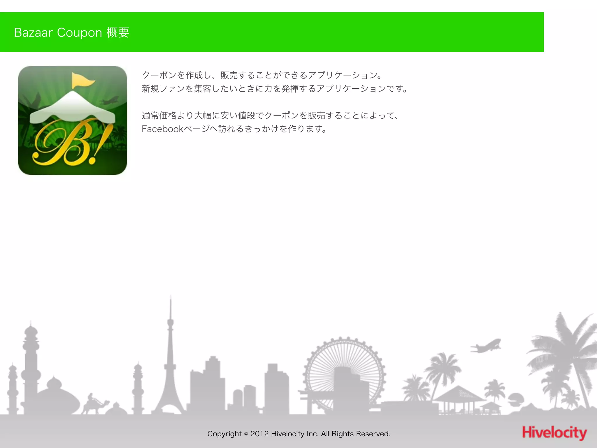 Bazaar Coupon 概要


                   クーポンを作成し、販売することができるアプリケーション。
                   新規ファンを集客したいときに力を発揮するアプリケーションです。


                   通常価格より大幅に安い値段でクーポンを販売することによって、
                   Facebookページヘ訪れるきっかけを作ります。




                           Copyright © 2012 Hivelocity Inc. All Rights Reserved.
 