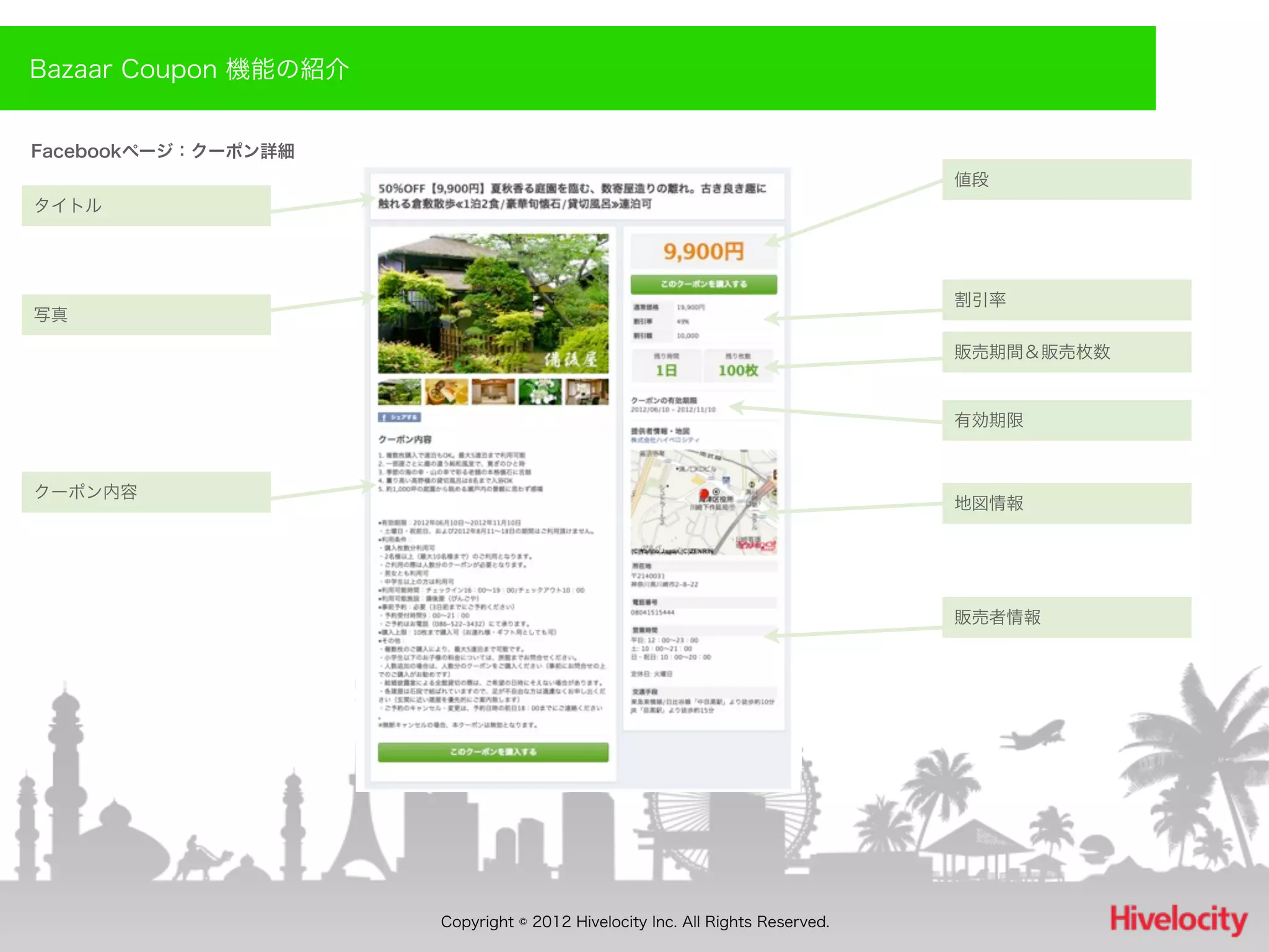 Bazaar Coupon 機能の紹介


Facebookページ：クーポン詳細
                                                                              値段
タイトル




                                                                              割引率
写真

                                                                              販売期間＆販売枚数


                                                                              有効期限



クーポン内容
                                                                              地図情報




                                                                              販売者情報




                      Copyright © 2012 Hivelocity Inc. All Rights Reserved.
 