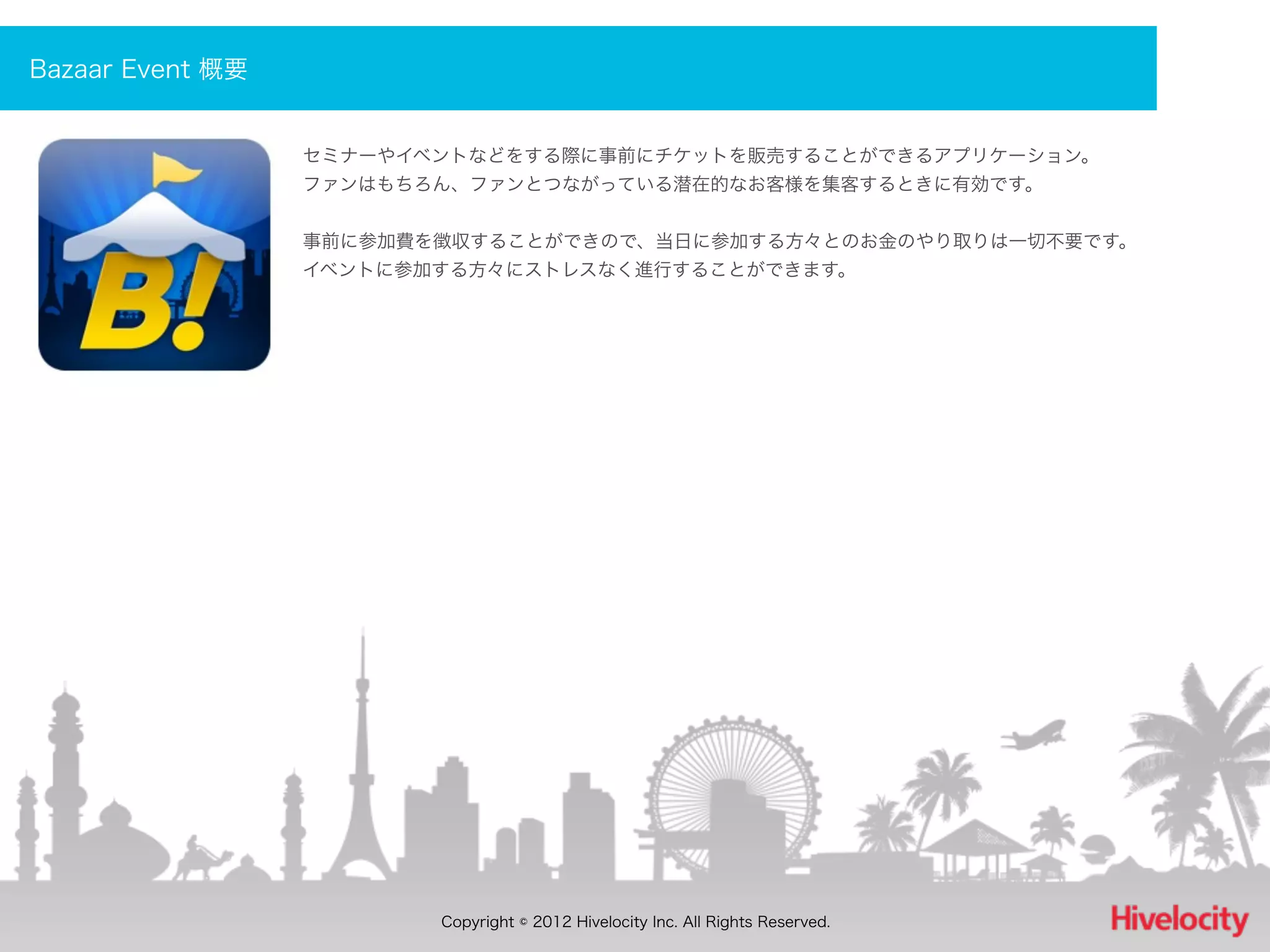 Bazaar Event 概要


                  セミナーやイベントなどをする際に事前にチケットを販売することができるアプリケーション。
                  ファンはもちろん、ファンとつながっている潜在的なお客様を集客するときに有効です。


                  事前に参加費を徴収することができので、当日に参加する方々とのお金のやり取りは一切不要です。
                  イベントに参加する方々にストレスなく進行することができます。




                         Copyright © 2012 Hivelocity Inc. All Rights Reserved.
 