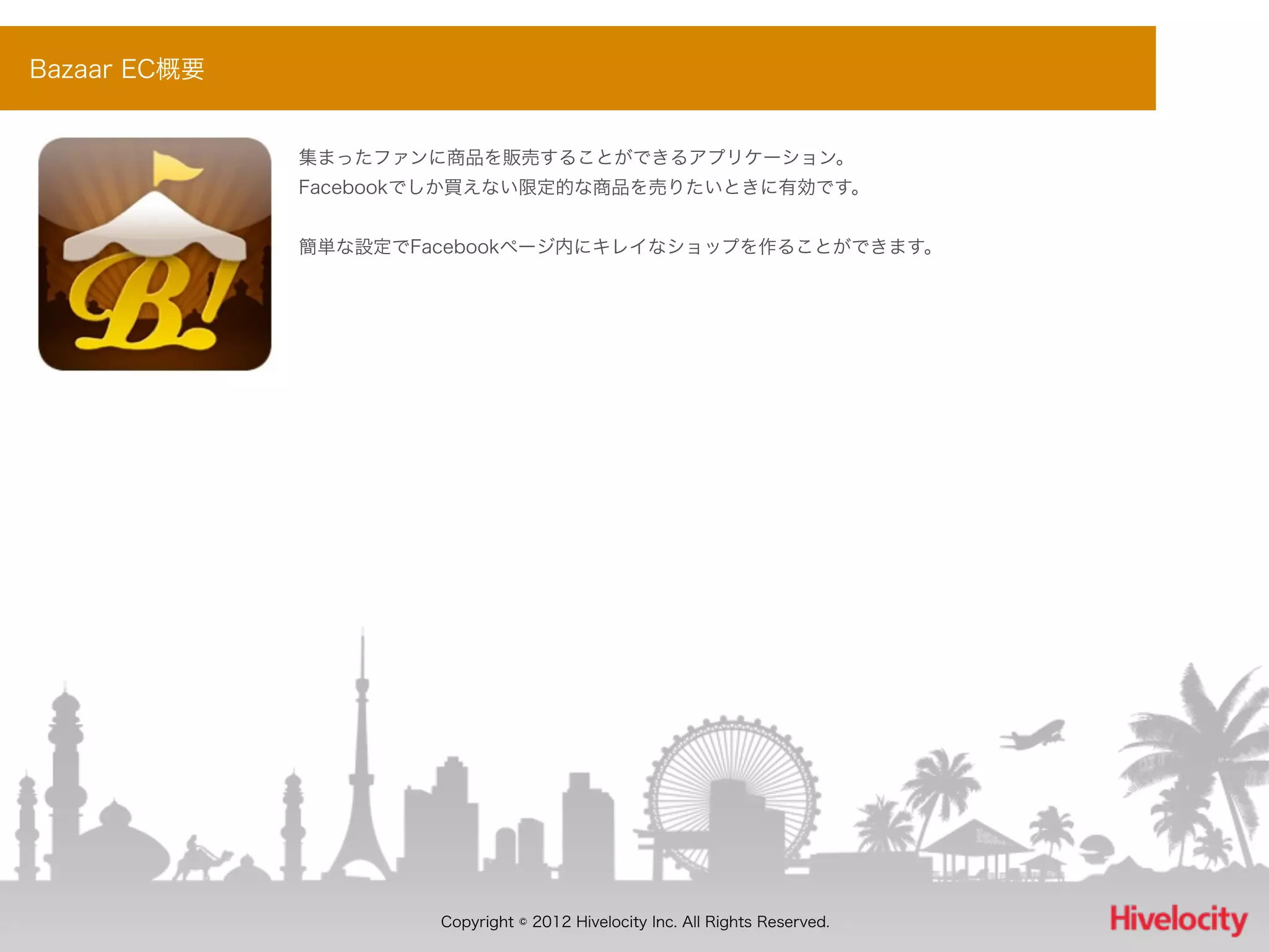 Bazaar EC概要


              集まったファンに商品を販売することができるアプリケーション。
              Facebookでしか買えない限定的な商品を売りたいときに有効です。


              簡単な設定でFacebookページ内にキレイなショップを作ることができます。




                      Copyright © 2012 Hivelocity Inc. All Rights Reserved.
 