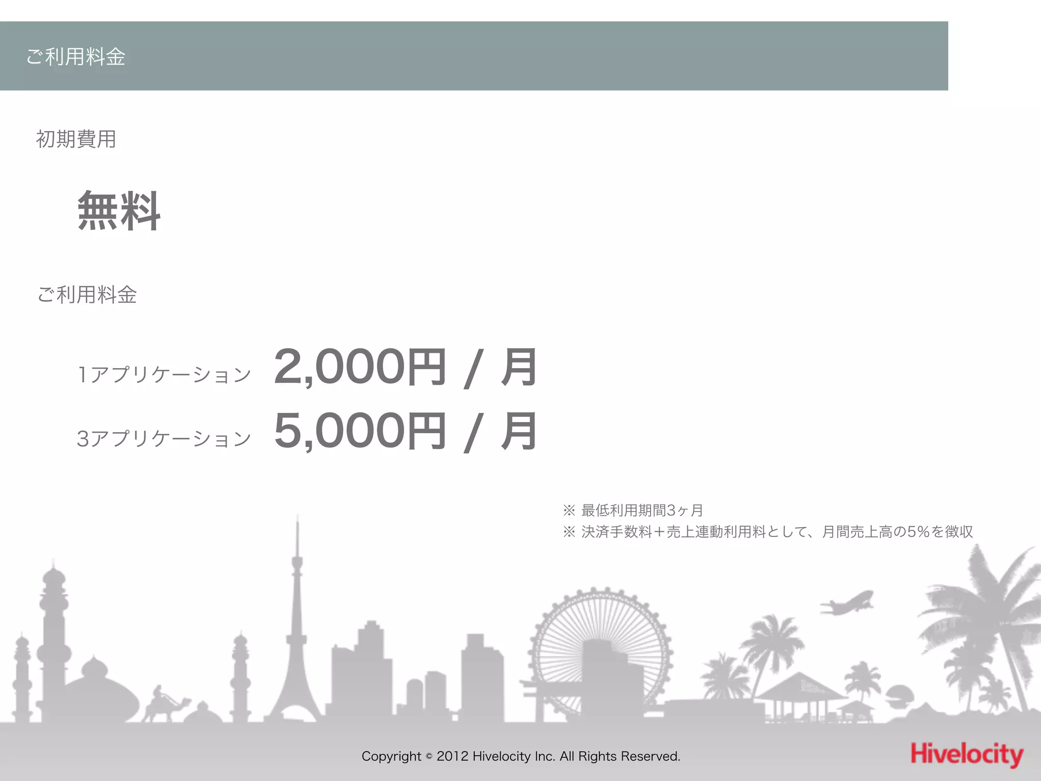 ご利用料金



初期費用


  無料
ご利用料金


  1アプリケーション 2,000円 / 月
  3アプリケーション 5,000円 / 月


                                     ※ 最低利用期間3ヶ月
                                     ※ 決済手数料＋売上連動利用料として、月間売上高の5％を徴収




                       Copyright © 2012 Hivelocity Inc. All Rights Reserved.
 
