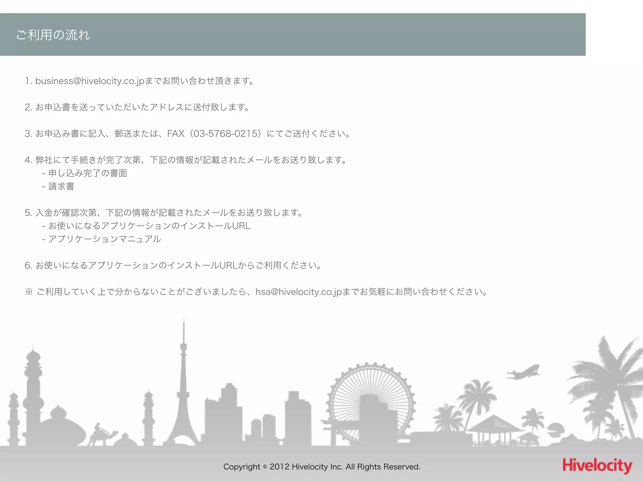 ご利用の流れ


1. business@hivelocity.co.jpまでお問い合わせ頂きます。


2. お申込書を送っていただいたアドレスに送付致します。


3. お申込み書に記入、郵送または、FAX（03-5768-0215）にてご送付ください。


4. 弊社にて手続きが完了次第、下記の情報が記載されたメールをお送り致します。
  - 申し込み完了の書面
  - 請求書


5. 入金が確認次第、下記の情報が記載されたメールをお送り致します。
  - お使いになるアプリケーションのインストールURL
  - アプリケーションマニュアル


6. お使いになるアプリケーションのインストールURLからご利用ください。


※ ご利用していく上で分からないことがございましたら、hsa@hivelocity.co.jpまでお気軽にお問い合わせください。




                                  Copyright © 2012 Hivelocity Inc. All Rights Reserved.
 