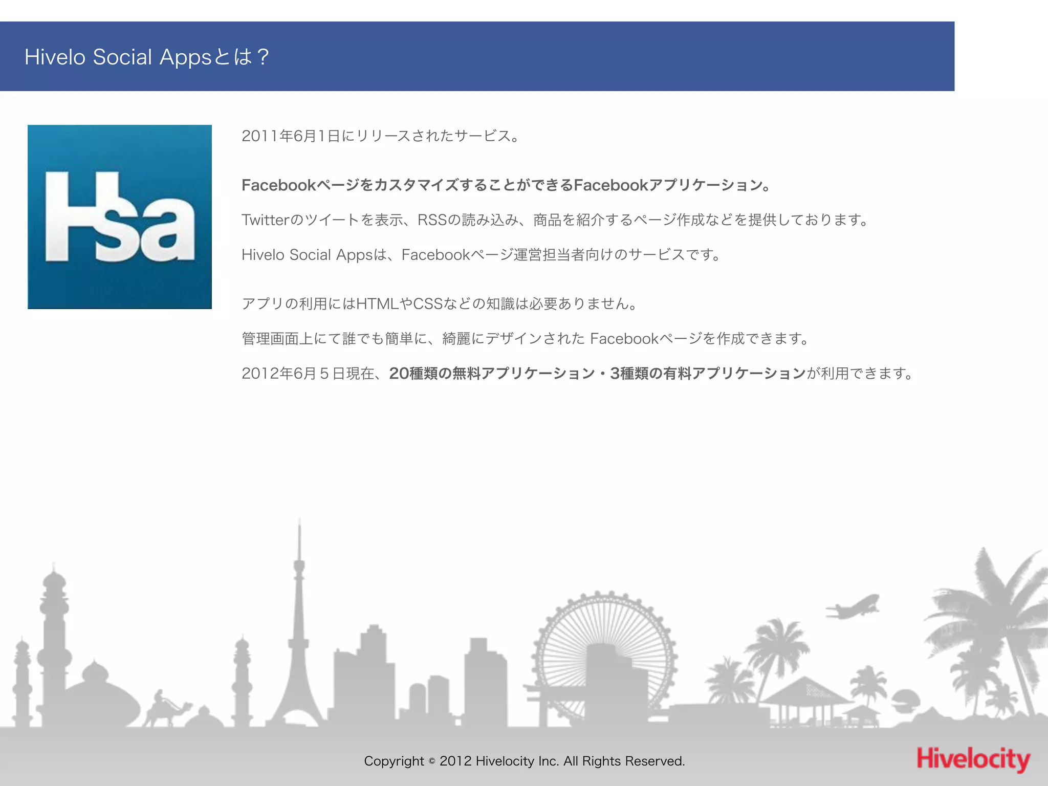 Hivelo Social Appsとは？


                  2011年6月1日にリリースされたサービス。


                  FacebookページをカスタマイズすることができるFacebookアプリケーション。

                  Twitterのツイートを表示、RSSの読み込み、商品を紹介するページ作成などを提供しております。

                  Hivelo Social Appsは、Facebookページ運営担当者向けのサービスです。


                  アプリの利用にはHTMLやCSSなどの知識は必要ありません。

                  管理画面上にて誰でも簡単に、綺麗にデザインされた Facebookページを作成できます。

                  2012年6月５日現在、20種類の無料アプリケーション・3種類の有料アプリケーションが利用できます。




                             Copyright © 2012 Hivelocity Inc. All Rights Reserved.
 