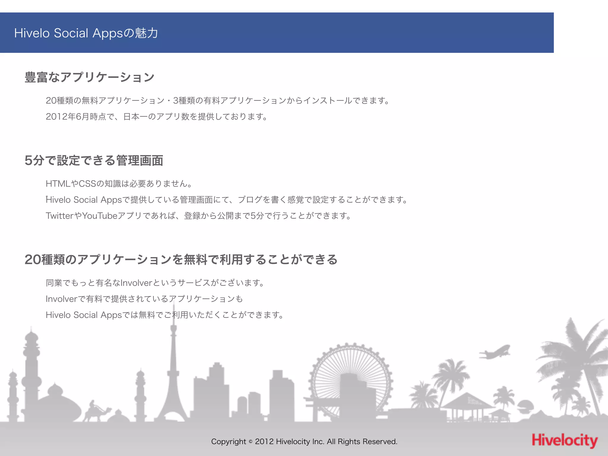 Hivelo Social Appsの魅力


 豊富なアプリケーション
    20種類の無料アプリケーション・3種類の有料アプリケーションからインストールできます。
    2012年6月時点で、日本一のアプリ数を提供しております。




 5分で設定できる管理画面
    HTMLやCSSの知識は必要ありません。
    Hivelo Social Appsで提供している管理画面にて、ブログを書く感覚で設定することができます。
    TwitterやYouTubeアプリであれば、登録から公開まで5分で行うことができます。




 20種類のアプリケーションを無料で利用することができる
    同業でもっと有名なInvolverというサービスがございます。
    Involverで有料で提供されているアプリケーションも
    Hivelo Social Appsでは無料でご利用いただくことができます。




                              Copyright © 2012 Hivelocity Inc. All Rights Reserved.
 