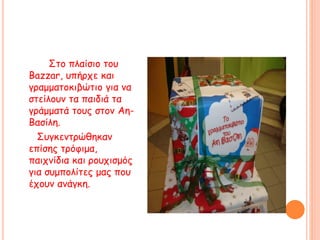 Στο πλαίσιο του
Βazzar, υπήρχε και
γραμματοκιβώτιο για να
στείλουν τα παιδιά τα
γράμματά τους στον Αη-
Βασίλη.
Συγκεντρώθηκαν
επίσης τρόφιμα,
παιχνίδια και ρουχισμός
για συμπολίτες μας που
έχουν ανάγκη.
 