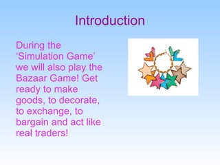 Introduction During the ‘Simulation Game’ we will also play the Bazaar Game! Get ready to make goods, to decorate, to exchange, to bargain and act like real traders! 