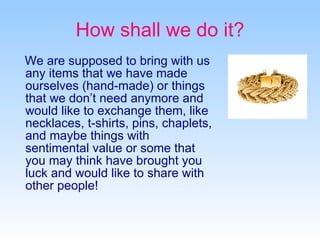 How shall we do it? We are supposed to bring with us any items that we have made ourselves (hand-made) or things that we don’t need anymore and would like to exchange them, like necklaces, t-shirts,  pins, chaplets, and maybe things with sentimental value or some that you may think have brought you luck and would like to share with other people! 