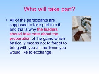 Who will take part? All of the participants are supposed to take part into it and that’s why  the leaders should take care about the preparation  of the game which basically means not to forget to bring with you all the items you would like to exchange. 