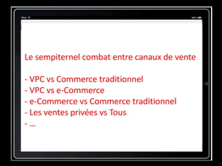 Le sempiternel combat entre canaux de vente
- VPC vs Commerce traditionnel
- VPC vs e-Commerce
- e-Commerce vs Commerce traditionnel
- Les ventes privées vs Tous
- …
 