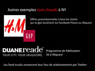 Autres exemples tout chauds à NY
Offres promotionnelles à tous les clients
qui se géo localisent via Facebook Places ou 4Square
Programme de fidélisation
lié à 4Square
Les food trucks annoncent leur lieu de stationnement par Twitter
 