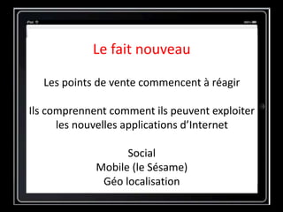 Le fait nouveau
Les points de vente commencent à réagir
Ils comprennent comment ils peuvent exploiter
les nouvelles applications d’Internet
Social
Mobile (le Sésame)
Géo localisation
 