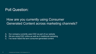 Confidential and Proprietary. © 2015 Bazaarvoice, Inc.26
How are you currently using Consumer
Generated Content across marketing channels?
A. Our company currently uses CGC as part of our website
B. We are using CGC online as well as in traditional marketing
C. I’ve never heard the term consumer-generated content
Poll Question:
 