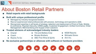 Comprehensive Retail Consulting
6©2016 Boston Retail Partners. All rights reserved
Retail experts with retail backgrounds
Built with unique professional profile
 Managed by industry-recognized leaders
 Recruit experienced retail professionals with process, technology and operations skills
 Recognized expertise in all facets of strategy, selection and deployment of Point of Sale, Mobile,
E-commerce, Payment Security, CRM/Loyalty, Customer Engagement, Unified Commerce, Order
Management, Merchandising and Supply Chain solutions
Trusted advisors of acknowledged industry leaders
No exclusive partnerships or alliances with software or hardware providers
 Chanel
 Coach
 Rooms To Go
 MGM Resorts
 Michaels Stores
 Ann Inc.
 Tire and Battery Corp
 Brooks Brothers
 ABC Fine Wine & Spirits
About Boston Retail Partners
 