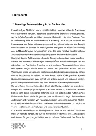 6
1. Einleitung
1.1 Derzeitige Problemstellung in der Baubranche
In regelmäßigen Abständen wird in der Öffentlichkeit kontrovers über die Abwicklung
von Bauprojekten diskutiert. Besonders betroffen sind öffentliche Großbauprojekte,
wie die U-Bahn-Baustelle am Kölner Heumarkt, Stuttgart 21, der neue Flughafen Ber-
lin-Brandenburg oder die Elbphilharmonie in Hamburg. Die Kritik gilt vor allem der
Intransparenz der Entscheidungsprozesse und den Überschreitungen der Bauzeit
und Baukosten, die zumeist auf Planungsfehler, Mängel in der Projektdurchführung
oder auf Qualitätsmängel zurückzuführen sind.1
Die meist negative Berichterstattung
zeichnet ein düsteres Bild der Leistungsfähigkeit der deutschen Bauindustrie.
Hierbei wird außer Acht gelassen, dass die Bauwerke heutzutage immer komplexer
werden und enormen Anforderungen unterliegen.2
Die Herausforderungen und die
Arbeitslast von Architekten, Ingenieuren und weiteren Planungsbeteiligten eines
Bauprojektes steigen immer weiter an. Durch den punktuellen Einsatz von IT-
Werkzeugen wurde versucht, der gestiegenen Arbeitsbelastung entgegen zu wirken
und die Produktivität zu steigern. Mit dem Einsatz von CAD-Programmen können
Konstruktionszeichnungen zwar schnell und präzise erstellt und geändert werden,
jedoch verringert diese Unterstützung nicht den Druck auf die Projektbeteiligten.
Die vereinfachte Kommunikation über E-Mail oder Handy ermöglicht es zwar, Zeich-
nungen oder andere projektbezogene Dokumente schnell zu übermitteln, dennoch
bleiben, trotz dieser technischen Hilfsmittel und dem entstehenden Nutzen, einige
Probleme der Bauindustrie die gleichen oder verstärken sich sogar: Unkontrollierte
Änderungen und Freigaben von Planungsunterlagen sowie eine mangelnde Abstim-
mung zwischen den Partnern führen zu Fehlern im Planungsprozess und folglich zu
Termin- und Kostenüberschreitungen und unzureichender Qualität.
Eine weitere Schwierigkeit bei Bauprojekten ist, dass es sich bei den Bauwerken
meist um Unikate handelt, die auf die individuellen Bedürfnisse des Auftraggebers
und dessen Baugrund zugeschnitten werden müssen. Zudem wird das Team der
1
vgl. [Sti-12], S.1
2
vgl. [Gün-11b], S.V
3
vgl. [Sti-12], S.2
2
vgl. [Gün-11b], S.V
 