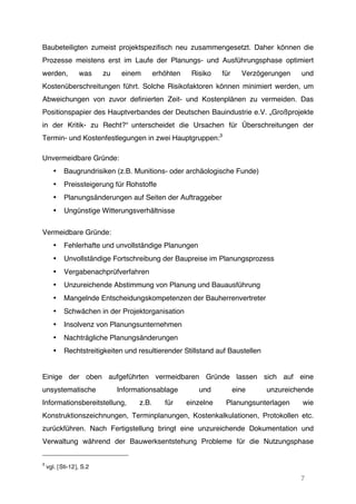7
Baubeteiligten zumeist projektspezifisch neu zusammengesetzt. Daher können die
Prozesse meistens erst im Laufe der Planungs- und Ausführungsphase optimiert
werden, was zu einem erhöhten Risiko für Verzögerungen und
Kostenüberschreitungen führt. Solche Risikofaktoren können minimiert werden, um
Abweichungen von zuvor definierten Zeit- und Kostenplänen zu vermeiden. Das
Positionspapier des Hauptverbandes der Deutschen Bauindustrie e.V. „Großprojekte
in der Kritik- zu Recht?“ unterscheidet die Ursachen für Überschreitungen der
Termin- und Kostenfestlegungen in zwei Hauptgruppen:3
Unvermeidbare Gründe:
• Baugrundrisiken (z.B. Munitions- oder archäologische Funde)
• Preissteigerung für Rohstoffe
• Planungsänderungen auf Seiten der Auftraggeber
• Ungünstige Witterungsverhältnisse
Vermeidbare Gründe:
• Fehlerhafte und unvollständige Planungen
• Unvollständige Fortschreibung der Baupreise im Planungsprozess
• Vergabenachprüfverfahren
• Unzureichende Abstimmung von Planung und Bauausführung
• Mangelnde Entscheidungskompetenzen der Bauherrenvertreter
• Schwächen in der Projektorganisation
• Insolvenz von Planungsunternehmen
• Nachträgliche Planungsänderungen
• Rechtstreitigkeiten und resultierender Stillstand auf Baustellen
Einige der oben aufgeführten vermeidbaren Gründe lassen sich auf eine
unsystematische Informationsablage und eine unzureichende
Informationsbereitstellung, z.B. für einzelne Planungsunterlagen wie
Konstruktionszeichnungen, Terminplanungen, Kostenkalkulationen, Protokollen etc.
zurückführen. Nach Fertigstellung bringt eine unzureichende Dokumentation und
Verwaltung während der Bauwerksentstehung Probleme für die Nutzungsphase
3
vgl. [Sti-12], S.2
 