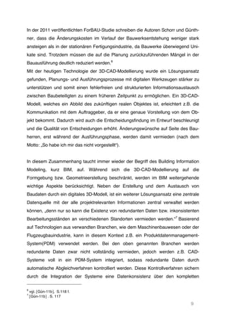9
In der 2011 veröffentlichten ForBAU-Studie schreiben die Autoren Schorr und Günth-
ner, dass die Änderungskosten im Verlauf der Bauwerksentstehung weniger stark
ansteigen als in der stationären Fertigungsindustrie, da Bauwerke überwiegend Uni-
kate sind. Trotzdem müssen die auf die Planung zurückzuführenden Mängel in der
Bauausführung deutlich reduziert werden.6
Mit der heutigen Technologie der 3D-CAD-Modellierung wurde ein Lösungsansatz
gefunden, Planungs- und Ausführungsprozesse mit digitalen Werkzeugen stärker zu
unterstützen und somit einen fehlerfreien und strukturierten Informationsaustausch
zwischen Baubeteiligten zu einem früheren Zeitpunkt zu ermöglichen. Ein 3D-CAD-
Modell, welches ein Abbild des zukünftigen realen Objektes ist, erleichtert z.B. die
Kommunikation mit dem Auftraggeber, da er eine genaue Vorstellung von dem Ob-
jekt bekommt. Dadurch wird auch die Entscheidungsfindung im Entwurf beschleunigt
und die Qualität von Entscheidungen erhöht. Änderungswünsche auf Seite des Bau-
herren, erst während der Ausführungsphase, werden damit vermieden (nach dem
Motto: „So habe ich mir das nicht vorgestellt“).
In diesem Zusammenhang taucht immer wieder der Begriff des Building Information
Modeling, kurz BIM, auf. Während sich die 3D-CAD-Modellierung auf die
Formgebung bzw. Geometrieerstellung beschränkt, werden im BIM weitergehende
wichtige Aspekte berücksichtigt. Neben der Erstellung und dem Austausch von
Baudaten durch ein digitales 3D-Modell, ist ein weiterer Lösungsansatz eine zentrale
Datenquelle mit der alle projektrelevanten Informationen zentral verwaltet werden
können, „denn nur so kann die Existenz von redundanten Daten bzw. inkonsistenten
Bearbeitungsständen an verschiedenen Standorten vermieden werden.“7
Basierend
auf Technologien aus verwandten Branchen, wie dem Maschinenbauwesen oder der
Flugzeugbauindustrie, kann in diesem Kontext z.B. ein Produktdatenmanagement-
System(PDM) verwendet werden. Bei den oben genannten Branchen werden
redundante Daten zwar nicht vollständig vermieden, jedoch werden z.B. CAD-
Systeme voll in ein PDM-System integriert, sodass redundante Daten durch
automatische Abgleichverfahren kontrolliert werden. Diese Kontrollverfahren sichern
durch die Integration der Systeme eine Datenkonsistenz über den kompletten
6
vgl. [Gün-11b], S.118 f.
7
[Gün-11b] . S. 117
 