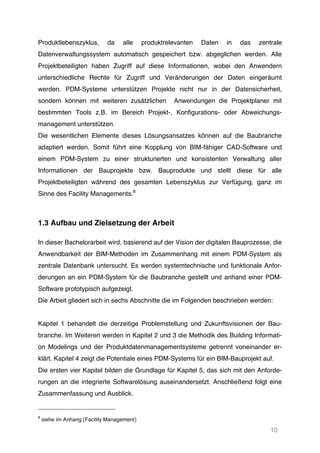 10
Produktlebenszyklus, da alle produktrelevanten Daten in das zentrale
Datenverwaltungssystem automatisch gespeichert bzw. abgeglichen werden. Alle
Projektbeteiligten haben Zugriff auf diese Informationen, wobei den Anwendern
unterschiedliche Rechte für Zugriff und Veränderungen der Daten eingeräumt
werden. PDM-Systeme unterstützen Projekte nicht nur in der Datensicherheit,
sondern können mit weiteren zusätzlichen Anwendungen die Projektplaner mit
bestimmten Tools z.B. im Bereich Projekt-, Konfigurations- oder Abweichungs-
management unterstützen.
Die wesentlichen Elemente dieses Lösungsansatzes können auf die Baubranche
adaptiert werden. Somit führt eine Kopplung von BIM-fähiger CAD-Software und
einem PDM-System zu einer strukturierten und konsistenten Verwaltung aller
Informationen der Bauprojekte bzw. Bauprodukte und stellt diese für alle
Projektbeteiligten während des gesamten Lebenszyklus zur Verfügung, ganz im
Sinne des Facility Managements.8
1.3 Aufbau und Zielsetzung der Arbeit
In dieser Bachelorarbeit wird, basierend auf der Vision der digitalen Bauprozesse, die
Anwendbarkeit der BIM-Methoden im Zusammenhang mit einem PDM-System als
zentrale Datenbank untersucht. Es werden systemtechnische und funktionale Anfor-
derungen an ein PDM-System für die Baubranche gestellt und anhand einer PDM-
Software prototypisch aufgezeigt.
Die Arbeit gliedert sich in sechs Abschnitte die im Folgenden beschrieben werden:
Kapitel 1 behandelt die derzeitige Problemstellung und Zukunftsvisionen der Bau-
branche. Im Weiteren werden in Kapitel 2 und 3 die Methodik des Building Informati-
on Modelings und der Produktdatenmanagementsysteme getrennt voneinander er-
klärt. Kapitel 4 zeigt die Potentiale eines PDM-Systems für ein BIM-Bauprojekt auf.
Die ersten vier Kapitel bilden die Grundlage für Kapitel 5, das sich mit den Anforde-
rungen an die integrierte Softwarelösung auseinandersetzt. Anschließend folgt eine
Zusammenfassung und Ausblick.
8
siehe im Anhang [Facility Management]
 