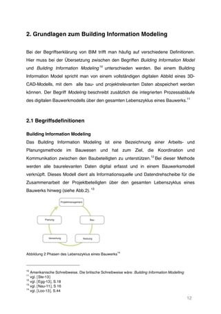 12
2. Grundlagen zum Building Information Modeling
Bei der Begriffserklärung von BIM trifft man häufig auf verschiedene Definitionen.
Hier muss bei der Übersetzung zwischen den Begriffen Building Information Model
und Building Information Modeling 10
unterschieden werden. Bei einem Building
Information Model spricht man von einem vollständigen digitalen Abbild eines 3D-
CAD-Modells, mit dem alle bau- und projektrelevanten Daten abspeichert werden
können. Der Begriff Modeling beschreibt zusätzlich die integrierten Prozessabläufe
des digitalen Bauwerkmodells über den gesamten Lebenszyklus eines Bauwerks.11
2.1 Begriffsdefinitionen
Building Information Modeling
Das Building Information Modeling ist eine Bezeichnung einer Arbeits- und
Planungsmethode im Bauwesen und hat zum Ziel, die Koordination und
Kommunikation zwischen den Baubeteiligten zu unterstützen.12
Bei dieser Methode
werden alle baurelevanten Daten digital erfasst und in einem Bauwerksmodell
verknüpft. Dieses Modell dient als Informationsquelle und Datendrehscheibe für die
Zusammenarbeit der Projektbeteiligten über den gesamten Lebenszyklus eines
Bauwerks hinweg (siehe Abb.2). 13
Abbildung 2 Phasen des Lebenszyklus eines Bauwerks
14
10
Amerikanische Schreibweise. Die britische Schreibweise wäre: Building Information Modelling
11
vgl. [Ste-13]
12
vgl. [Egg-13], S.18
13
vgl. [Nau-11], S 16
14
vgl. [Loo-13], S.44
 