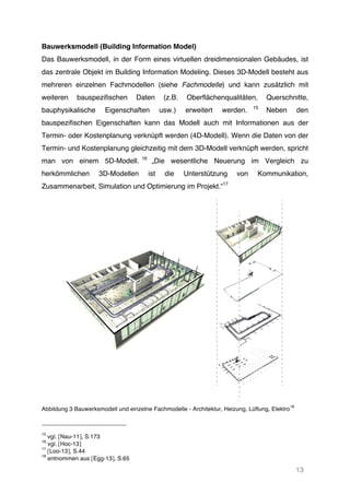 13
Bauwerksmodell (Building Information Model)
Das Bauwerksmodell, in der Form eines virtuellen dreidimensionalen Gebäudes, ist
das zentrale Objekt im Building Information Modeling. Dieses 3D-Modell besteht aus
mehreren einzelnen Fachmodellen (siehe Fachmodelle) und kann zusätzlich mit
weiteren bauspezifischen Daten (z.B. Oberflächenqualitäten, Querschnitte,
bauphysikalische Eigenschaften usw.) erweitert werden. 15
Neben den
bauspezifischen Eigenschaften kann das Modell auch mit Informationen aus der
Termin- oder Kostenplanung verknüpft werden (4D-Modell). Wenn die Daten von der
Termin- und Kostenplanung gleichzeitig mit dem 3D-Modell verknüpft werden, spricht
man von einem 5D-Modell. 16
„Die wesentliche Neuerung im Vergleich zu
herkömmlichen 3D-Modellen ist die Unterstützung von Kommunikation,
Zusammenarbeit, Simulation und Optimierung im Projekt.“17
Abbildung 3 Bauwerksmodell und einzelne Fachmodelle - Architektur, Heizung, Lüftung, Elektro
18
15
vgl. [Nau-11], S.173
16
vgl. [Hoc-13]
17
[Loo-13], S.44
18
entnommen aus [Egg-13], S.65
 