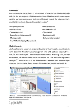 14
Fachmodell
Fachmodell ist die Bezeichnung für ein einzelnes fachspezifisches 3-D-Modell (siehe
Abb. 3), das aus einzelnen Modellelementen (siehe Modellelemente) zusammenge-
setzt ist und geometrische oder technische Merkmale besitzt. Die folgenden Fach-
modelle können für ein Bauprojekt vereinbart werden:19
- Umgebungsmodell - Bestandsmodell
- Massenmodell - Architekturmodell
- Tragwerksmodell - TGA-Modell
- Baustelleneinrichtungsmodell - Bauablaufmodell
- Montagemodell - Dokumentationsmodell
- CAFM-Modell (Facility Management)
Modellelemente
Als Modellelemente werden die einzelnen Bauteile von Fachmodellen bezeichnet, die
durch bestimmte Modellierungswerkzeuge von einer CAD-Software festgelegt wer-
den. Bei der Erstellung der Modellelemente mit bestimmten Werkzeug-Tools, erkennt
die Software, um was für ein Bauteil es sich handelt und kann diese ordnungsgemäß
anzeigen.20
Demnach wird z.B. das Modellelement Wand mit dem Modellierungs-
werkzeug Wand und eine Stütze mit dem Stützenwerkzeug erstellt (siehe Abb. 4).
Abbildung 4 Auswahl Modellelemente über Werkzeug-Tools - Beispiele CAD-Software Revit 2015
(links) und Vectorworks 2014 (rechts)
19
vgl. [Egg-13], S.53
20
vgl. [Gün-11b] S.34
 