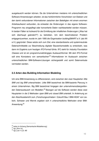 16
ausgetauscht werden können. Da die Unternehmen meistens mit unterschiedlichen
Software-Anwendungen arbeiten, ist das herkömmliche Verschicken von Dateien und
den damit verbundenen Informationen zwischen den Beteiligten mit einem enormen
Arbeitsaufwand verbunden, da entweder die Änderungen in das eigene Software-
Programm neu eingepflegt oder konvertierte Daten nachbearbeitet werden müssen.
In beiden Fällen ist Aufwand für die Ermittlung der inhaltlichen Änderungen („Was hat
sich überhaupt geändert?“) zu betreiben. Um dem beschriebenen Problem
entgegenzuwirken, wurde im Jahr 1995 die Organisation buildingSMART e.V. (als IAI
e.V.) gegründet. Diese setzte sich zum Ziel, eine standardisierte und systemneutrale
Datenschnittstelle zur Beschreibung digitaler Bauwerksmodelle zu entwickeln, was
dann im Ergebnis zum heutigen IFC-Format führte. IFC steht für Industry Foundation
Classes und ist ein programmunabhängiges Austauschformat. Mit dem IFC-Format
soll eine Konsistenz von semantischen23
Informationen im Austausch zwischen
unterschiedlichen BIM-Software-Lösungen sichergestellt und somit Datenverluste
vermieden werden.
2.3 Arten des Building Information Modeling
Um eine BIM-Anwendung zu differenzieren, wird zwischen den zwei Hauptarten little
BIM und big BIM unterschieden. Little BIM bezeichnet die BIM-basierte Planung in
einem Unternehmen. Big BIM bezeichnet hingegen den unternehmensübergreifen-
den Datenaustausch von Modellen.24
Bezogen auf die Software werden diese zwei
Hauptarten in die 2 Methoden open BIM und closed BIM unterteilt. In Anlehnung an
den Abschlussbericht zum „Forschungsvorhaben | Zukunft Bau | BIM-HOAI“ von Lie-
bich, Schweer und Wernik ergeben sich 4 unterschiedliche Methoden einer BIM-
Anwendung:25
23
siehe im Anhang [Semantische Modellierung]
24
vgl. [Kre-14]
25
vgl. [Lie-11],S. 46f
 