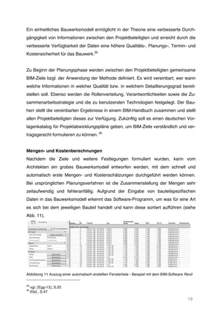 19
Ein einheitliches Bauwerksmodell ermöglicht in der Theorie eine verbesserte Durch-
gängigkeit von Informationen zwischen den Projektbeteiligten und erreicht durch die
verbesserte Verfügbarkeit der Daten eine höhere Qualitäts-, Planungs-, Termin- und
Kostensicherheit für das Bauwerk.29
Zu Beginn der Planungsphase werden zwischen den Projektbeteiligten gemeinsame
BIM-Ziele bzgl. der Anwendung der Methode definiert. Es wird vereinbart, wer wann
welche Informationen in welcher Qualität bzw. in welchem Detaillierungsgrad bereit-
stellen soll. Ebenso werden die Rollenverteilung, Verantwortlichkeiten sowie die Zu-
sammenarbeitsstrategie und die zu benutzenden Technologien festgelegt. Der Bau-
herr stellt die vereinbarten Ergebnisse in einem BIM-Handbuch zusammen und stellt
allen Projektbeteiligten dieses zur Verfügung. Zukünftig soll es einen deutschen Vor-
lagenkatalog für Projektabwicklungspläne geben, um BIM-Ziele verständlich und ver-
tragsgerecht formulieren zu können. 30
Mengen- und Kostenberechnungen
Nachdem die Ziele und weitere Festlegungen formuliert wurden, kann vom
Architekten ein grobes Bauwerksmodell entworfen werden, mit dem schnell und
automatisch erste Mengen- und Kostenschätzungen durchgeführt werden können.
Bei ursprünglichen Planungsverfahren ist die Zusammenstellung der Mengen sehr
zeitaufwendig und fehleranfällig. Aufgrund der Eingabe von bauteilspezifischen
Daten in das Bauwerksmodell erkennt das Software-Programm, um was für eine Art
es sich bei dem jeweiligen Bauteil handelt und kann diese sortiert aufführen (siehe
Abb. 11).
Abbildung 11 Auszug einer automatisch erstellten Fensterliste - Beispiel mit dem BIM-Software Revit
29
vgl. [Egg-13], S.25
30
Ebd., S.47
 