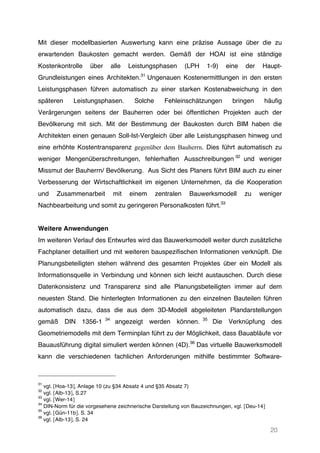 20
Mit dieser modellbasierten Auswertung kann eine präzise Aussage über die zu
erwartenden Baukosten gemacht werden. Gemäß der HOAI ist eine ständige
Kostenkontrolle über alle Leistungsphasen (LPH 1-9) eine der Haupt-
Grundleistungen eines Architekten.31
Ungenauen Kostenermittlungen in den ersten
Leistungsphasen führen automatisch zu einer starken Kostenabweichung in den
späteren Leistungsphasen. Solche Fehleinschätzungen bringen häufig
Verärgerungen seitens der Bauherren oder bei öffentlichen Projekten auch der
Bevölkerung mit sich. Mit der Bestimmung der Baukosten durch BIM haben die
Architekten einen genauen Soll-Ist-Vergleich über alle Leistungsphasen hinweg und
eine erhöhte Kostentransparenz gegenüber dem Bauherrn. Dies führt automatisch zu
weniger Mengenüberschreitungen, fehlerhaften Ausschreibungen 32
und weniger
Missmut der Bauherrn/ Bevölkerung. Aus Sicht des Planers führt BIM auch zu einer
Verbesserung der Wirtschaftlichkeit im eigenen Unternehmen, da die Kooperation
und Zusammenarbeit mit einem zentralen Bauwerksmodell zu weniger
Nachbearbeitung und somit zu geringeren Personalkosten führt.33
Weitere Anwendungen
Im weiteren Verlauf des Entwurfes wird das Bauwerksmodell weiter durch zusätzliche
Fachplaner detailliert und mit weiteren bauspezifischen Informationen verknüpft. Die
Planungsbeteiligten stehen während des gesamten Projektes über ein Modell als
Informationsquelle in Verbindung und können sich leicht austauschen. Durch diese
Datenkonsistenz und Transparenz sind alle Planungsbeteiligten immer auf dem
neuesten Stand. Die hinterlegten Informationen zu den einzelnen Bauteilen führen
automatisch dazu, dass die aus dem 3D-Modell abgeleiteten Plandarstellungen
gemäß DIN 1356-1 34
angezeigt werden können. 35
Die Verknüpfung des
Geometriemodells mit dem Terminplan führt zu der Möglichkeit, dass Bauabläufe vor
Bauausführung digital simuliert werden können (4D).36
Das virtuelle Bauwerksmodell
kann die verschiedenen fachlichen Anforderungen mithilfe bestimmter Software-
31
vgl. [Hoa-13], Anlage 10 (zu §34 Absatz 4 und §35 Absatz 7)
32
vgl. [Alb-13], S.27
33
vgl. [Wer-14]
34
DIN-Norm für die vorgesehene zeichnerische Darstellung von Bauzeichnungen, vgl. [Deu-14]
35
vgl. [Gün-11b]. S. 34
36
vgl. [Alb-13], S. 24
 