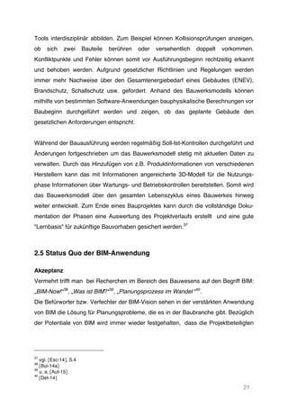 21
Tools interdisziplinär abbilden. Zum Beispiel können Kollisionsprüfungen anzeigen,
ob sich zwei Bauteile berühren oder versehentlich doppelt vorkommen.
Konfliktpunkte und Fehler können somit vor Ausführungsbeginn rechtzeitig erkannt
und behoben werden. Aufgrund gesetzlicher Richtlinien und Regelungen werden
immer mehr Nachweise über den Gesamtenergiebedarf eines Gebäudes (ENEV),
Brandschutz, Schallschutz usw. gefordert. Anhand des Bauwerksmodells können
mithilfe von bestimmten Software-Anwendungen bauphysikalische Berechnungen vor
Baubeginn durchgeführt werden und zeigen, ob das geplante Gebäude den
gesetzlichen Anforderungen entspricht.
Während der Bauausführung werden regelmäßig Soll-Ist-Kontrollen durchgeführt und
Änderungen fortgeschrieben um das Bauwerksmodell stetig mit aktuellen Daten zu
verwalten. Durch das Hinzufügen von z.B. Produktinformationen von verschiedenen
Herstellern kann das mit Informationen angereicherte 3D-Modell für die Nutzungs-
phase Informationen über Wartungs- und Betriebskontrollen bereitstellen. Somit wird
das Bauwerksmodell über den gesamten Lebenszyklus eines Bauwerkes hinweg
weiter entwickelt. Zum Ende eines Bauprojektes kann durch die vollständige Doku-
mentation der Phasen eine Auswertung des Projektverlaufs erstellt und eine gute
"Lernbasis" für zukünftige Bauvorhaben gesichert werden.37
2.5 Status Quo der BIM-Anwendung
Akzeptanz
Vermehrt trifft man bei Recherchen im Bereich des Bauwesens auf den Begriff BIM:
„BIM-Now!“38
, „Was ist BIM?“39
, „Planungsprozess im Wandel “40
.
Die Befürworter bzw. Verfechter der BIM-Vision sehen in der verstärkten Anwendung
von BIM die Lösung für Planungsprobleme, die es in der Baubranche gibt. Bezüglich
der Potentiale von BIM wird immer wieder festgehalten, dass die Projektbeteiligten
37
vgl. [Esc-14], S.4
38
[Bui-14a]
39
u. a. [Aut-15]
40
[Det-14]
 