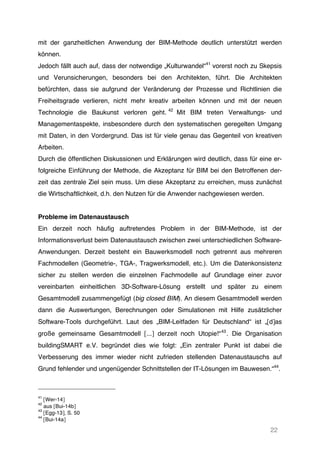 22
mit der ganzheitlichen Anwendung der BIM-Methode deutlich unterstützt werden
können.
Jedoch fällt auch auf, dass der notwendige „Kulturwandel“41
vorerst noch zu Skepsis
und Verunsicherungen, besonders bei den Architekten, führt. Die Architekten
befürchten, dass sie aufgrund der Veränderung der Prozesse und Richtlinien die
Freiheitsgrade verlieren, nicht mehr kreativ arbeiten können und mit der neuen
Technologie die Baukunst verloren geht. 42
Mit BIM treten Verwaltungs- und
Managementaspekte, insbesondere durch den systematischen geregelten Umgang
mit Daten, in den Vordergrund. Das ist für viele genau das Gegenteil von kreativen
Arbeiten.
Durch die öffentlichen Diskussionen und Erklärungen wird deutlich, dass für eine er-
folgreiche Einführung der Methode, die Akzeptanz für BIM bei den Betroffenen der-
zeit das zentrale Ziel sein muss. Um diese Akzeptanz zu erreichen, muss zunächst
die Wirtschaftlichkeit, d.h. den Nutzen für die Anwender nachgewiesen werden.
Probleme im Datenaustausch
Ein derzeit noch häufig auftretendes Problem in der BIM-Methode, ist der
Informationsverlust beim Datenaustausch zwischen zwei unterschiedlichen Software-
Anwendungen. Derzeit besteht ein Bauwerksmodell noch getrennt aus mehreren
Fachmodellen (Geometrie-, TGA-, Tragwerksmodell, etc.). Um die Datenkonsistenz
sicher zu stellen werden die einzelnen Fachmodelle auf Grundlage einer zuvor
vereinbarten einheitlichen 3D-Software-Lösung erstellt und später zu einem
Gesamtmodell zusammengefügt (big closed BIM). An diesem Gesamtmodell werden
dann die Auswertungen, Berechnungen oder Simulationen mit Hilfe zusätzlicher
Software-Tools durchgeführt. Laut des „BIM-Leitfaden für Deutschland“ ist „[d]as
große gemeinsame Gesamtmodell [...] derzeit noch Utopie!“43
. Die Organisation
buildingSMART e.V. begründet dies wie folgt: „Ein zentraler Punkt ist dabei die
Verbesserung des immer wieder nicht zufrieden stellenden Datenaustauschs auf
Grund fehlender und ungenügender Schnittstellen der IT-Lösungen im Bauwesen.“44
.
41
[Wer-14]
42
aus [Bui-14b]
43
[Egg-13], S. 50
44
[Bui-14a]
 