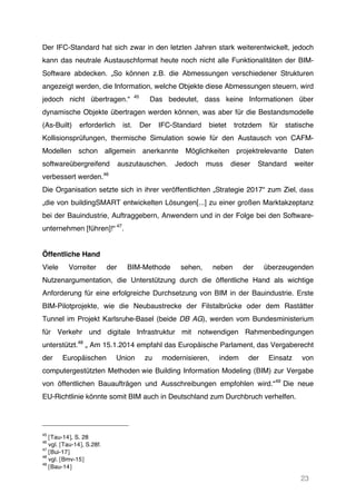 23
Der IFC-Standard hat sich zwar in den letzten Jahren stark weiterentwickelt, jedoch
kann das neutrale Austauschformat heute noch nicht alle Funktionalitäten der BIM-
Software abdecken. „So können z.B. die Abmessungen verschiedener Strukturen
angezeigt werden, die Information, welche Objekte diese Abmessungen steuern, wird
jedoch nicht übertragen.“ 45
Das bedeutet, dass keine Informationen über
dynamische Objekte übertragen werden können, was aber für die Bestandsmodelle
(As-Built) erforderlich ist. Der IFC-Standard bietet trotzdem für statische
Kollisionsprüfungen, thermische Simulation sowie für den Austausch von CAFM-
Modellen schon allgemein anerkannte Möglichkeiten projektrelevante Daten
softwareübergreifend auszutauschen. Jedoch muss dieser Standard weiter
verbessert werden.46
Die Organisation setzte sich in ihrer veröffentlichten „Strategie 2017“ zum Ziel, dass
„die von buildingSMART entwickelten Lösungen[...] zu einer großen Marktakzeptanz
bei der Bauindustrie, Auftraggebern, Anwendern und in der Folge bei den Software-
unternehmen [führen]!“ 47
.
Öffentliche Hand
Viele Vorreiter der BIM-Methode sehen, neben der überzeugenden
Nutzenargumentation, die Unterstützung durch die öffentliche Hand als wichtige
Anforderung für eine erfolgreiche Durchsetzung von BIM in der Bauindustrie. Erste
BIM-Pilotprojekte, wie die Neubaustrecke der Filstalbrücke oder dem Rastätter
Tunnel im Projekt Karlsruhe-Basel (beide DB AG), werden vom Bundesministerium
für Verkehr und digitale Infrastruktur mit notwendigen Rahmenbedingungen
unterstützt.48
„ Am 15.1.2014 empfahl das Europäische Parlament, das Vergaberecht
der Europäischen Union zu modernisieren, indem der Einsatz von
computergestützten Methoden wie Building Information Modeling (BIM) zur Vergabe
von öffentlichen Bauaufträgen und Ausschreibungen empfohlen wird.“49
Die neue
EU-Richtlinie könnte somit BIM auch in Deutschland zum Durchbruch verhelfen.
45
[Tau-14], S. 28
46
vgl. [Tau-14], S.28f.
47
[Bui-17]
48
vgl. [Bmv-15]
49
[Bau-14]
 
