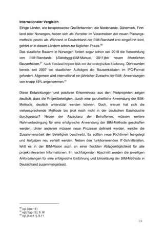 24
Internationaler Vergleich
Einige Länder, wie beispielsweise Großbritannien, die Niederlande, Dänemark, Finn-
land oder Norwegen, heben sich als Vorreiter im Vorantreiben der neuen Planungs-
methode positiv ab. Während in Deutschland der BIM-Standard erst eingeführt wird,
gehört er in diesen Ländern schon zur täglichen Praxis.50
Das staatliche Bauamt in Norwegen fordert sogar schon seit 2010 die Verwendung
von BIM-Standards (Statsbygg-BIM-Manual, 2011)bei neuen öffentlichen
Bauvorhaben.51
Auch Finnland begann früh mit der strategischen Förderung. Dort wurden
bereits seit 2007 bei staatlichen Aufträgen die Bauwerksdaten im IFC-Format
gefordert. Allgemein wird international ein jährlicher Zuwachs der BIM- Anwendungen
von knapp 15% angenommen.52
Diese Entwicklungen und positiven Erkenntnisse aus den Pilotprojekten zeigen
deutlich, dass die Projektbeteiligten, durch eine ganzheitliche Anwendung der BIM-
Methode, deutlich unterstützt werden können. Doch, warum hat sich die
vielversprechende Methode bis jetzt noch nicht in der deutschen Bauindustrie
durchgesetzt? Neben der Akzeptanz der Betroffenen, müssen weitere
Rahmenbedingung für eine erfolgreiche Anwendung der BIM-Methode geschaffen
werden. Unter anderem müssen neue Prozesse definiert werden, welche die
Zusammenarbeit der Beteiligten beschreibt. Es sollten neue Richtlinien festgelegt
und Aufgaben neu verteilt werden. Neben den funktionierenden IT-Schnittstellen,
fehlt es in der BIM-Vision auch an einer flexiblen Ablagemöglichkeit für alle
projektrelevanten Informationen. Im nachfolgenden Abschnitt werden die jeweiligen
Anforderungen für eine erfolgreiche Einführung und Umsetzung der BIM-Methode in
Deutschland zusammengefasst.
50
vgl. [Ste-11]
51
vgl.[Egg-13], S. 9f.
52
vgl. [Lie-11], S.11
 