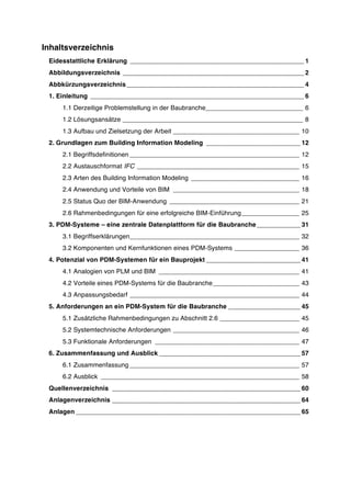 Inhaltsverzeichnis
Eidesstattliche Erklärung ________________________________________________ 1
Abbildungsverzeichnis __________________________________________________ 2
Abbkürzungsverzeichnis_________________________________________________ 4
1. Einleitung ___________________________________________________________ 6
1.1 Derzeitige Problemstellung in der Baubranche___________________________ 6
1.2 Lösungsansätze __________________________________________________ 8
1.3 Aufbau und Zielsetzung der Arbeit ___________________________________ 10
2. Grundlagen zum Building Information Modeling __________________________ 12
2.1 Begriffsdefinitionen _______________________________________________ 12
2.2 Austauschformat IFC _____________________________________________ 15
2.3 Arten des Building Information Modeling ______________________________ 16
2.4 Anwendung und Vorteile von BIM ___________________________________ 18
2.5 Status Quo der BIM-Anwendung ____________________________________ 21
2.6 Rahmenbedingungen für eine erfolgreiche BIM-Einführung________________ 25
3. PDM-Systeme – eine zentrale Datenplattform für die Baubranche ____________ 31
3.1 Begriffserklärungen_______________________________________________ 32
3.2 Komponenten und Kernfunktionen eines PDM-Systems __________________ 36
4. Potenzial von PDM-Systemen für ein Bauprojekt __________________________ 41
4.1 Analogien von PLM und BIM _______________________________________ 41
4.2 Vorteile eines PDM-Systems für die Baubranche________________________ 43
4.3 Anpassungsbedarf _______________________________________________ 44
5. Anforderungen an ein PDM-System für die Baubranche ____________________ 45
5.1 Zusätzliche Rahmenbedingungen zu Abschnitt 2.6 ______________________ 45
5.2 Systemtechnische Anforderungen ___________________________________ 46
5.3 Funktionale Anforderungen ________________________________________ 47
6. Zusammenfassung und Ausblick _______________________________________ 57
6.1 Zusammenfassung _______________________________________________ 57
6.2 Ausblick _______________________________________________________ 58
Quellenverzeichnis ____________________________________________________ 60
Anlagenverzeichnis ____________________________________________________ 64
Anlagen ______________________________________________________________ 65
 