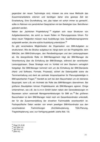 26
gegenüber der neuen Technologie sind, müssen sie eine neue Methodik des
Zusammenarbeitens erlernen und benötigen daher eine gewisse Zeit der
Einarbeitung. Eine Grundhaltung, wie „das haben wir schon immer so gemacht“,
sollte im Rahmen von persönlichen Gesprächen mit den Beteiligten bzw. Betroffenen
geändert werden.
Neben der „fachlichen Projektleitung“ 55
ergeben sich neue Strukturen von
Aufgabenbereichen, die somit zu neuen Rollen im Planungsprozess führen. Für
diese neuen Tätigkeiten müssen neue Ausbildungs- bzw. Qualifikationsprogramme
aufgestellt werden, die eine solche Ausbildung unterstützen.56
Es gibt verschiedene Möglichkeiten die Organisation von BIM-Aufgaben zu
strukturieren. Wie die Struktur aufgebaut ist, hängt stark von der Projektgröße, dem
BIM-Ziel, den BIM-Erfahrungen, den Randbedingungen und den Leistungsphasen
ab. Als übergreifende Rolle im BIM-Management trägt der BIM-Manager die
Verantwortung über die Einhaltung der BIM-Strategie, während der vereinbarten
Leistungsphasen. Diese Strategie wird im Vorfeld mit dem Bauherrn vertraglich
festgelegt. Der BIM-Manager kümmert sich um die Einhaltung der BIM-Standards
(Hard- und Software, Formate, Prozesse), sichert die Datenqualität sowie die
Termineinhaltung und dient als zentraler Ansprechpartner für Planungsbeteiligte in
BIM-spezifischen Fragen.57
Handelt es sich bei dem Bauvorhaben um ein kleineres
Bauprojekt, kann z.B. ein Architekt die Rolle des BIM-Managers übernehmen. Bei
größeren Bauobjekten können Projektsteuerer als BIM-Managers agieren. Einige
Unternehmen, wie z.B. die b.i.m.m GmbH bieten neben den Generalleistungen im
Bauwesen schon vereinzelt Managementleistungen für BIM an. 58
Bei größeren
Bauvorhaben ist dem BIM-Manager meist noch ein Gesamtkoordinator unterstellt,
der für die Zusammenstellung der einzelnen Fachmodelle verantwortlich ist.
Fachspezifische Daten werden von einem jeweiligen BIM-Koordinator aus den
verschiedenen Fachrichtungen (Architekturplanung, TGA-Planung,
Tragwerksplanung, usw.) zur Verfügung gestellt. (siehe Abb. 13).
55
[Egg-13], S.30
56
vgl. [Wer-14]
57
vgl. [Prz-14]
58
[Bim-10]
 