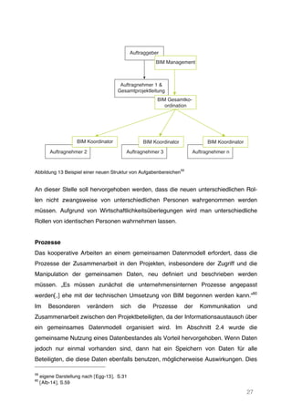 27
Abbildung 13 Beispiel einer neuen Struktur von Aufgabenbereichen
59
An dieser Stelle soll hervorgehoben werden, dass die neuen unterschiedlichen Rol-
len nicht zwangsweise von unterschiedlichen Personen wahrgenommen werden
müssen. Aufgrund von Wirtschaftlichkeitsüberlegungen wird man unterschiedliche
Rollen von identischen Personen wahrnehmen lassen.
Prozesse
Das kooperative Arbeiten an einem gemeinsamen Datenmodell erfordert, dass die
Prozesse der Zusammenarbeit in den Projekten, insbesondere der Zugriff und die
Manipulation der gemeinsamen Daten, neu definiert und beschrieben werden
müssen. „Es müssen zunächst die unternehmensinternen Prozesse angepasst
werden[,] ehe mit der technischen Umsetzung von BIM begonnen werden kann.“60
Im Besonderen verändern sich die Prozesse der Kommunikation und
Zusammenarbeit zwischen den Projektbeteiligten, da der Informationsaustausch über
ein gemeinsames Datenmodell organisiert wird. Im Abschnitt 2.4 wurde die
gemeinsame Nutzung eines Datenbestandes als Vorteil hervorgehoben. Wenn Daten
jedoch nur einmal vorhanden sind, dann hat ein Speichern von Daten für alle
Beteiligten, die diese Daten ebenfalls benutzen, möglicherweise Auswirkungen. Dies
59
eigene Darstellung nach [Egg-13], S.31
60
[Alb-14], S.59
Auftraggeber
Auftragnehmer 2 Auftragnehmer 3 Auftragnehmer n
Auftragnehmer 1 &
Gesamtprojektleitung
BIM Koordinator BIM Koordinator BIM Koordinator
BIM Management
BIM Gesamtko-
ordination
 
