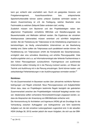 28
kann gut, schlecht oder unerheblich sein. Durch ein geeignetes Versions- und
Freigabemanagement, Ausschlussverfahren bzw. entsprechende
Speicherfunktionalität können solche unklaren Zustände verhindert werden. In
diesem Zusammenhang ist z.B. die Festlegung, welcher Bearbeiter eines
Fachmodells zu welchem Zeitpunkt Daten verändern darf, wichtig.
Zusätzlich müssen vom Bauherren und den Projektbeteiligten neben den
allgemeinen Projektzielen einheitliche BIM-Ziele und Detaillierungsgrade des
Bauwerksmodells und Methoden definiert werden. Die Ergebnisse der einzelnen
Arbeitsprozesse (deliverables) müssen vereinbart und schriftlich festgehalten
werden. Bei der Festsetzung der Teilprozesse ist die Arbeitsteilung angemessen zu
berücksichtigen, da häufig unterschiedliche Unternehmen an der Bearbeitung
beteiligt sind. Daher sollten die Teilprozesse auch parallelisiert werden können. Die
Parallelisierung von Teilprozessen erhöht die Komplexität des Gesamtprozesses,
ermöglicht aber eine schnellere Abwicklung und erhöhte Planungsqualität. Viele
Ausführungsfehler sind u.a. auf Informationsmängel oder fehlende Fachkenntnisse in
den frühen Planungsphasen zurückzuführen. Fachingenieure und ausführende
Unternehmen sollten frühzeitig mit in die Planung involviert werden, um Wissen der
Technik und Ausführung mit in die Planung einzubringen. Somit können kosten- und
zeitaufwändige Fehlerbehebungen in der Ausführungsphase vermieden werden.61
Richtlinien
Für die Zusammenarbeit im Bauwesen wurden über Jahrzehnte rechtliche Rahmen-
bedingungen und Regeln entwickelt. Neue Planungsprozesse und Aufgabenfelder
führen dazu, dass vor Projektbeginn bestimmte Regeln bezüglich der geänderten
Zusammenarbeit zwischen den Projektbeteiligten individuell festgelegt werden müs-
sen. Idealerweise sollten vorhandene Honorarbestimmungen angepasst werden, so-
dass die Absprachen der Anwendung von BIM-Methoden einfacher wird.
Die Honorarordnung für Architekten und Ingenieure (HOAI) gilt als Grundlage für die
Verhandlung zwischen Auftraggeber und Auftragnehmer und führt bestimmte
Aufgaben auf, die den einzelnen Leistungsphasen zugeordnet sind. In der aktuellen
HOAI (Auflage 30, 2013) werden jedoch die neuen Aufgaben, die sich aus der BIM-
61
vgl. [Sti-12]
 