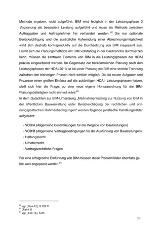 29
Methode ergeben, nicht aufgeführt. BIM wird lediglich in der Leistungsphase 2
Vorplanung als besondere Leistung aufgeführt und muss als Methode zwischen
Auftraggeber und Auftragnehmer frei verhandelt werden. 62
Die nur optionale
Berücksichtigung und die zusätzliche Aufwendung einer Abrechnungsmöglichkeit
wirkt sich deshalb kontraproduktiv auf die Durchsetzung von BIM insgesamt aus.
Damit sich die Planungsmethode mit BIM vollständig in der Baubranche durchsetzen
kann, müssen die zentralen Elemente von BIM in die Leistungsphasen der HOAI
präzise eingearbeitet werden. Im Gegensatz zur herkömmlichen Planung nach den
Leistungsphasen der HOAI 2013 ist bei einer Planung mit BIM eine strickte Trennung
zwischen den bisherigen Phasen nicht wirklich möglich. Da die neuen Aufgaben und
Prozesse einen großen Einfluss auf die zukünftigen HOAI- Leistungsphasen haben,
stellt sich hier die Frage, ob eine neue eigene Honorarordnung für die BIM-
Planungsbeteiligten nicht sinnvoll wäre.63
In dem Gutachten zur BIM-Umsetzung „Maßnahmenkatalog zur Nutzung von BIM in
der öffentlichen Bauverwaltung unter Berücksichtigung der rechtlichen und ord-
nungspolitischen Rahmenbedingungen“ werden folgende juristische Handlungsfelder
aufgeführt:
- VOB/A (Allgemeine Bestimmungen für die Vergabe von Bauleistungen)
- VOB/B (Allgemeine Vertragsbedingungen für die Ausführung von Bauleistungen)
- Haftungsrecht
- Urheberrecht
- Vertragsrechtliche Fragen
Für eine erfolgreiche Einführung von BIM müssen diese Problemfelder ebenfalls ge-
löst und angepasst werden.64
62
vgl. [Hoa-13], S.226 ff.
63
[Far-14]
64
vgl. [Esc-14], S.25
 