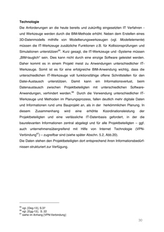 30
Technologie
Die Anforderungen an die heute bereits und zukünftig eingesetzten IT Verfahren -
und Werkzeuge werden durch die BIM-Methode erhöht. Neben dem Erstellen eines
3D-Datenmodells mithilfe von Modellierungswerkzeugen (vgl. Modellelemente)
müssen die IT-Werkzeuge zusätzliche Funktionen z.B. für Kollisionsprüfungen und
Simulationen unterstützen65
. Kurz gesagt, die IT-Werkzeuge und -Systeme müssen
„BIM-tauglich“ sein. Dies kann nicht durch eine einzige Software geleistet werden.
Daher kommt es in einem Projekt meist zu Anwendungen unterschiedlicher IT-
Werkzeuge. Somit ist es für eine erfolgreiche BIM-Anwendung wichtig, dass die
unterschiedlichen IT-Werkzeuge voll funktionsfähige offene Schnittstellen für den
Datei-Austausch unterstützen. Damit kann ein Informationsverlust, beim
Datenaustausch zwischen Projektbeteiligten mit unterschiedlichen Software-
Anwendungen, verhindert werden.66
Durch die Verwendung unterschiedlicher IT-
Werkzeuge und Methoden im Planungsprozess, fallen deutlich mehr digitale Daten
und Informationen rund ums Bauprojekt an, als in der herkömmlichen Planung. In
diesem Zusammenhang wird eine erhöhte Koordinationsleistung der
Projektbeteiligten und eine verlässliche IT-Datenbasis gefordert, in der die
baurelevanten Informationen zentral abgelegt und für alle Projektbeteiligten – ggf.
auch unternehmensübergreifend mit Hilfe von Internet Technologie (VPN-
Verbindung67
) – zugreifbar sind (siehe später Abschn. 5.2, Abb.20).
Die Daten stehen den Projektbeteiligten dort entsprechend ihren Informationsbedürf-
nissen strukturiert zur Verfügung.
65
vgl. [Deg-13], S.37
66
vgl. [Egg-13], S. 22
67
siehe im Anhang [VPN-Verbindung]
 