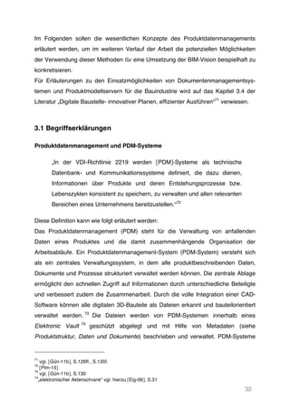 32
Im Folgenden sollen die wesentlichen Konzepte des Produktdatenmanagements
erläutert werden, um im weiteren Verlauf der Arbeit die potenziellen Möglichkeiten
der Verwendung dieser Methoden für eine Umsetzung der BIM-Vision beispielhaft zu
konkretisieren.
Für Erläuterungen zu den Einsatzmöglichkeiten von Dokumentenmanagementsys-
temen und Produktmodellservern für die Bauindustrie wird auf das Kapitel 3.4 der
Literatur „Digitale Baustelle- innovativer Planen, effizienter Ausführen“71
verwiesen.
3.1 Begriffserklärungen
Produktdatenmanagement und PDM-Systeme
„In der VDI-Richtlinie 2219 werden [PDM]-Systeme als technische
Datenbank- und Kommunikationssysteme definiert, die dazu dienen,
Informationen über Produkte und deren Entstehungsprozesse bzw.
Lebenszyklen konsistent zu speichern, zu verwalten und allen relevanten
Bereichen eines Unternehmens bereitzustellen.“72
Diese Definition kann wie folgt erläutert werden:
Das Produktdatenmanagement (PDM) steht für die Verwaltung von anfallenden
Daten eines Produktes und die damit zusammenhängende Organisation der
Arbeitsabläufe. Ein Produktdatenmanagement-System (PDM-System) versteht sich
als ein zentrales Verwaltungssystem, in dem alle produktbeschreibenden Daten,
Dokumente und Prozesse strukturiert verwaltet werden können. Die zentrale Ablage
ermöglicht den schnellen Zugriff auf Informationen durch unterschiedliche Beteiligte
und verbessert zudem die Zusammenarbeit. Durch die volle Integration einer CAD-
Software können alle digitalen 3D-Bauteile als Dateien erkannt und bauteilorientiert
verwaltet werden. 73
Die Dateien werden von PDM-Systemen innerhalb eines
Elektronic Vault 74
geschützt abgelegt und mit Hilfe von Metadaten (siehe
Produktstruktur, Daten und Dokumente) beschrieben und verwaltet. PDM-Systeme
71
vgl. [Gün-11b], S.126ff., S.135f.
72
[Plm-15]
73
vgl. [Gün-11b], S.130
74
„elektronischer Aktenschrank“ vgl. hierzu [Eig-06], S.31
 