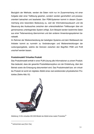 34
Bezüglich der Methode, werden die Daten nicht nur im Zusammenhang mit einer
Aufgabe oder einer Teillösung gesehen, sondern werden ganzheitlich und prozess-
orientiert betrachtet und bearbeitet. Den PDM-Systemen kommt in diesem Zusam-
menhang eine besondere Bedeutung zu, weil der Informationsaustausch und die
Steuerung des Austausches zwischen den unterschiedlichen Teillösungen über ein
gemeinsames unterliegendes System erfolgt. Zum Beispiel werden bestimmte Daten
aus einer Teilanwendung übernommen und den anderen Anwendungssystemen be-
reitstellt.
Im Rahmen der Weiterentwicklung der beteiligten Systeme und dem Wettbewerb der
Anbieter kommt es nunmehr zu Veränderungen und Weiterentwicklungen der
Leistungsangebote, welche die Grenzen zwischen den Begriffen PDM und PLM
unscharf werden lassen.
Produktmodell/ Virtuelles Produkt
Das Produktmodell enthält in einer PLM-Lösung alle Informationen zu einem Produkt.
Das bedeutet, dass der gesamte Produktlebenszyklus von der Entstehung, über den
Betrieb sowie die Entsorgung dokumentiert wird. Das Produktmodell bzw. ein virtuel-
les Produkt ist somit ein digitales Abbild eines real existierenden physikalischen Pro-
duktes (Siehe Abb.15).
Abbildung 15 Ein virtuelles 3D-CAD-Modell als Abbild eines realen Produktes
79
79
entnommen aus [Con-15a]
 