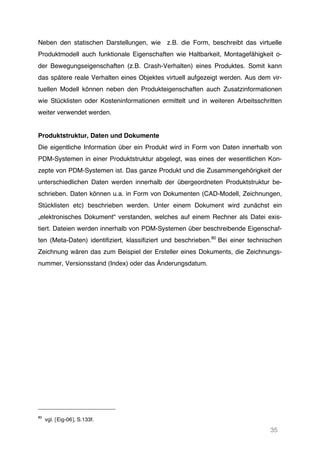 35
Neben den statischen Darstellungen, wie z.B. die Form, beschreibt das virtuelle
Produktmodell auch funktionale Eigenschaften wie Haltbarkeit, Montagefähigkeit o-
der Bewegungseigenschaften (z.B. Crash-Verhalten) eines Produktes. Somit kann
das spätere reale Verhalten eines Objektes virtuell aufgezeigt werden. Aus dem vir-
tuellen Modell können neben den Produkteigenschaften auch Zusatzinformationen
wie Stücklisten oder Kosteninformationen ermittelt und in weiteren Arbeitsschritten
weiter verwendet werden.
Produktstruktur, Daten und Dokumente
Die eigentliche Information über ein Produkt wird in Form von Daten innerhalb von
PDM-Systemen in einer Produktstruktur abgelegt, was eines der wesentlichen Kon-
zepte von PDM-Systemen ist. Das ganze Produkt und die Zusammengehörigkeit der
unterschiedlichen Daten werden innerhalb der übergeordneten Produktstruktur be-
schrieben. Daten können u.a. in Form von Dokumenten (CAD-Modell, Zeichnungen,
Stücklisten etc) beschrieben werden. Unter einem Dokument wird zunächst ein
„elektronisches Dokument“ verstanden, welches auf einem Rechner als Datei exis-
tiert. Dateien werden innerhalb von PDM-Systemen über beschreibende Eigenschaf-
ten (Meta-Daten) identifiziert, klassifiziert und beschrieben.80
Bei einer technischen
Zeichnung wären das zum Beispiel der Ersteller eines Dokuments, die Zeichnungs-
nummer, Versionsstand (Index) oder das Änderungsdatum.
80
vgl. [Eig-06], S.133f.
 