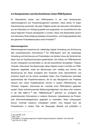 36
3.2 Komponenten und Kernfunktionen eines PDM-Systems
Im Wesentlichen lassen sich PDM-Systeme in die zwei Komponenten
Datenmanagement und Prozessmanagement unterteilen. Diese stehen im engen
Zusammenhang zueinander. Bei jeder Tätigkeit werden die relevanten Informationen
aus der Datenbank zur Verfügung gestellt und ausgewertet, um anschließend für den
darauf folgenden Prozess bereitgestellt zu werden. Diese zwei Bestandteile sichern
eine lückenlose Rückverfolgung beliebiger Konstruktions- und Fertigungsstände über
den gesamten Produktlebenszyklus eines Produktes.81
Datenmanagement
Datenmanagement bezeichnet die vollständige digitale Verwaltung und Archivierung
aller produktrelevanten Informationen. 82
Ein PDM-System kann die vollständige
Verwaltung und Archivierung von Produktdaten und darüber hinaus die Sicherheit der
Daten über ein Zugriffsschutzsystem gewährleisten. Der Aufbau von PDM-Systemen
ist sehr umfangreich und beinhaltet u.a. die drei wesentlichen Grundpfeiler: Projekte,
Produkte, Dokumente. Die Beziehungen dieser Objekte werden innerhalb von PDM-
Systemen abgebildet, wobei die Beziehungen sehr vielfältig sein können. Die
Strukturierung der Daten ermöglicht dem Anwender einen übersichtlichen und
einfachen Zugriff auf die zentral verwalteten Daten. Eine Projektstruktur beinhaltet
typischerweise alle Projektinformationen, die für das Management des Projektes
relevant sind. Diese Projektstrukturen können in weitere PDM-Elemente, wie
Produkte, Aufgaben, Dokumente etc. innerhalb eines PDM-Systems gegliedert
werden. Diese mehrdimensionale Gliederungsmöglichkeit, wie diese unter anderem
in der DIN 69901-5 83
oder PMBOK®Guide 84
gefordert ist, ermöglicht alle
projektrelevanten Informationen in weiteren Strukturen, beispielsweise die Produkt-
oder Dokumentenablagestruktur gegliedert zu verknüpfen. Diese Untergruppen
können innerhalb wiederum untergliedert werden. Zum Beispiel kann die
Produktstruktur in weitere Teile wie Baugruppe, Bauteile und schließlich in
81
vgl. [Lob-09], S.30
82
Ebd., S.34
83
DIN 69901-5 „Projektmanagement; Projektmanagementsysteme; Begriffe“ nach [Neu-09]
84
vgl. [Pro-13], S.105ff.
 