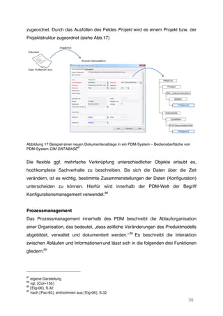 38
zugeordnet. Durch das Ausfüllen des Feldes Projekt wird es einem Projekt bzw. der
Projektstruktur zugeordnet (siehe Abb.17)
Abbildung 17 Beispiel einer neuen Dokumentenablage in ein PDM-System – Bedienoberfläche von
PDM-System CIM DATABASE
87
Die flexible ggf. mehrfache Verknüpfung unterschiedlicher Objekte erlaubt es,
hochkomplexe Sachverhalte zu beschreiben. Da sich die Daten über die Zeit
verändern, ist es wichtig, bestimmte Zusammenstellungen der Daten (Konfiguration)
unterscheiden zu können. Hierfür wird innerhalb der PDM-Welt der Begriff
Konfigurationsmanagement verwendet.88
Prozessmanagement
Das Prozessmanagement innerhalb des PDM beschreibt die Ablauforganisation
einer Organisation, das bedeutet, „dass zeitliche Veränderungen des Produktmodells
abgebildet, verwaltet und dokumentiert werden.“89
Es beschreibt die Interaktion
zwischen Abläufen und Informationen und lässt sich in die folgenden drei Funktionen
gliedern:90
87
eigene Darstellung
88
vgl. [Con-15b]
89
[Eig-06], S.32
90
nach [Pac-93], entnommen aus [Eig-06], S.32
Dokument
Datei: Prüfbericht. docx
Drag&Drop
Zentrale Datenplattform
Dokumente
Qualitäten
Prüf-Versuchsberichte
Prüfbericht
P000119
Produkt
Sitz_Unterkonstruktion
000061
Prüfbericht
 