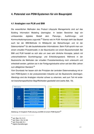 41
4. Potenzial von PDM-Systemen für ein Bauprojekt
4.1 Analogien von PLM und BIM
Die wesentlichen Methoden des Product Lifeycycle Managements sind auf das
Building Information Modeling übertragbar. In beiden Bereichen liegt ein
umfassendes digitales Modell dem Planungs-, Ausführungs- und
Kommunikationsprozess zugrunde.93
Ebenso wie im PLM- Konzept steht das Bauteil
auch bei der BIM-Methode im Mittelpunkt der Betrachtungen und ist der
Datencontainer94
für alle bauteilrelevanten Informationen. Beim PLM spricht man von
einem virtuellen Produktmodell, in der Bauindustrie von einem Bauwerksmodell. Bei
BIM und PLM handelt es sich also um zwei sehr ähnliche Konzepte, jedoch mit
unterschiedlichem Durchdringungs- und Entwicklungsstand. Während in der
Baubranche die Methoden der virtuellen Produktentwicklung noch untersucht und
entwickelt werden, gehören sie in der Fertigungsindustrie schon seit den 90er Jahren
zum alltäglichen Standard.95
Vom Grundsatz her lassen sich die Prinzipien der zentralen Datenverwaltung mit ei-
nem PDM-System in der produzierenden Industrie auf die Baubranche übertragen.
Allerdings sind die Analogien mitunter schwer zu erkennen, weil zum Teil mit ande-
ren branchenspezifischen Begrifflichkeiten gearbeitet wird (siehe Abb. 19).
Abbildung 19 Vergleich PLM-Lösung und BIM mit einem PDM-System
96
93
vgl. [Bar-14], S.1f.
94
vgl. [Gün-11b], S.132
95
vgl. [Com-06], S.1
96
eigene Darstellungen
PDM
Konstruktion (CAD)
PLM-Lösung
Simulationen
Berechnungen
Projektmanagement
Produktionsplanung
Service-Dienste
...
Daten
Dokumente
Prozesse
 