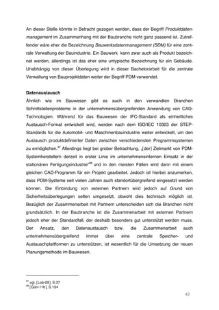 42
An dieser Stelle könnte in Betracht gezogen werden, dass der Begriff Produktdaten-
management im Zusammenhang mit der Baubranche nicht ganz passend ist. Zutref-
fender wäre eher die Bezeichnung Bauwerksdatenmanagement (BDM) für eine zent-
rale Verwaltung der Bauindustrie. Ein Bauwerk kann zwar auch als Produkt bezeich-
net werden, allerdings ist das eher eine untypische Bezeichnung für ein Gebäude.
Unabhängig von dieser Überlegung wird in dieser Bachelorarbeit für die zentrale
Verwaltung von Bauprojektdaten weiter der Begriff PDM verwendet.
Datenaustausch
Ähnlich wie im Bauwesen gibt es auch in den verwandten Branchen
Schnittstellenprobleme in der unternehmensübergreifenden Anwendung von CAD-
Technologien. Während für das Bauwesen der IFC-Standard als einheitliches
Austausch-Format entwickelt wird, werden nach dem ISO/IEC 10303 der STEP-
Standards für die Automobil- und Maschinenbauindustrie weiter entwickelt, um den
Austausch produktdefinierter Daten zwischen verschiedensten Programmsystemen
zu ermöglichen.97
Allerdings liegt bei grober Betrachtung, „[der] Zielmarkt von PDM-
Systemherstellern derzeit in erster Linie im unternehmensinternen Einsatz in der
stationären Fertigungsindustrie“98
und in den meisten Fällen wird dann mit einem
gleichen CAD-Programm für ein Projekt gearbeitet. Jedoch ist hierbei anzumerken,
dass PDM-Systeme seit vielen Jahren auch standortübergreifend eingesetzt werden
können. Die Einbindung von externen Partnern wird jedoch auf Grund von
Sicherheitsüberlegungen selten umgesetzt, obwohl dies technisch möglich ist.
Bezüglich der Zusammenarbeit mit Partnern unterscheiden sich die Branchen nicht
grundsätzlich. In der Baubranche ist die Zusammenarbeit mit externen Partnern
jedoch eher der Standardfall, der deshalb besonders gut unterstützt werden muss.
Der Ansatz, den Datenaustausch bzw. die Zusammenarbeit auch
unternehmensübergreifend immer über eine zentrale Speicher- und
Austauschplattformen zu unterstützen, ist wesentlich für die Umsetzung der neuen
Planungsmethode im Bauwesen.
97
vgl. [Lob-09], S.37
98
[Gün-11b], S.134
 
