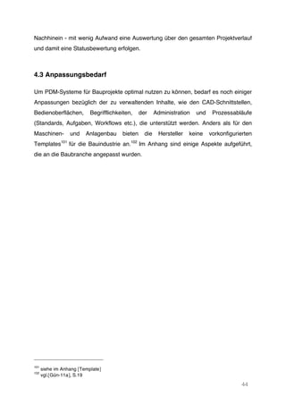 44
Nachhinein - mit wenig Aufwand eine Auswertung über den gesamten Projektverlauf
und damit eine Statusbewertung erfolgen.
4.3 Anpassungsbedarf
Um PDM-Systeme für Bauprojekte optimal nutzen zu können, bedarf es noch einiger
Anpassungen bezüglich der zu verwaltenden Inhalte, wie den CAD-Schnittstellen,
Bedienoberflächen, Begrifflichkeiten, der Administration und Prozessabläufe
(Standards, Aufgaben, Workflows etc.), die unterstützt werden. Anders als für den
Maschinen- und Anlagenbau bieten die Hersteller keine vorkonfigurierten
Templates101
für die Bauindustrie an.102
Im Anhang sind einige Aspekte aufgeführt,
die an die Baubranche angepasst wurden.
101
siehe im Anhang [Template]
102
vgl.[Gün-11a], S.19
 