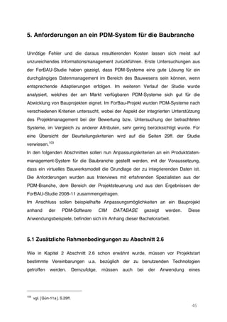 45
5. Anforderungen an ein PDM-System für die Baubranche
Unnötige Fehler und die daraus resultierenden Kosten lassen sich meist auf
unzureichendes Informationsmanagement zurückführen. Erste Untersuchungen aus
der ForBAU-Studie haben gezeigt, dass PDM-Systeme eine gute Lösung für ein
durchgängiges Datenmanagement im Bereich des Bauwesens sein können, wenn
entsprechende Adaptierungen erfolgen. Im weiteren Verlauf der Studie wurde
analysiert, welches der am Markt verfügbaren PDM-Systeme sich gut für die
Abwicklung von Bauprojekten eignet. Im ForBau-Projekt wurden PDM-Systeme nach
verschiedenen Kriterien untersucht, wobei der Aspekt der integrierten Unterstützung
des Projektmanagement bei der Bewertung bzw. Untersuchung der betrachteten
Systeme, im Vergleich zu anderer Attributen, sehr gering berücksichtigt wurde. Für
eine Übersicht der Beurteilungskriterien wird auf die Seiten 29ff. der Studie
verwiesen.103
In den folgenden Abschnitten sollen nun Anpassungskriterien an ein Produktdaten-
management-System für die Baubranche gestellt werden, mit der Voraussetzung,
dass ein virtuelles Bauwerksmodell die Grundlage der zu integrierenden Daten ist.
Die Anforderungen wurden aus Interviews mit erfahrenden Spezialisten aus der
PDM-Branche, dem Bereich der Projektsteuerung und aus den Ergebnissen der
ForBAU-Studie 2008-11 zusammengetragen.
Im Anschluss sollen beispielhafte Anpassungsmöglichkeiten an ein Bauprojekt
anhand der PDM-Software CIM DATABASE gezeigt werden. Diese
Anwendungsbeispiele, befinden sich im Anhang dieser Bachelorarbeit.
5.1 Zusätzliche Rahmenbedingungen zu Abschnitt 2.6
Wie in Kapitel 2 Abschnitt 2.6 schon erwähnt wurde, müssen vor Projektstart
bestimmte Vereinbarungen u.a. bezüglich der zu benutzenden Technologien
getroffen werden. Demzufolge, müssen auch bei der Anwendung eines
103
vgl. [Gün-11a], S.29ff.
 