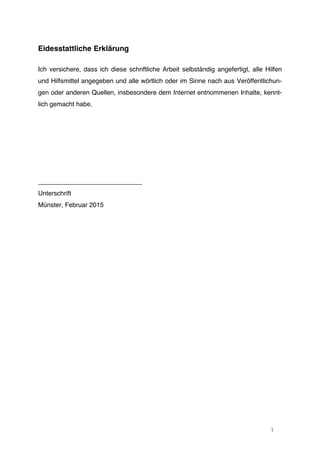 1
Eidesstattliche Erklärung
Ich versichere, dass ich diese schriftliche Arbeit selbständig angefertigt, alle Hilfen
und Hilfsmittel angegeben und alle wörtlich oder im Sinne nach aus Veröffentlichun-
gen oder anderen Quellen, insbesondere dem Internet entnommenen Inhalte, kennt-
lich gemacht habe.
_____________________________
Unterschrift
Münster, Februar 2015
 