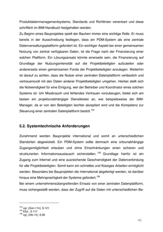 46
Produktdatenmanagementsystems, Standards und Richtlinien vereinbart und diese
schriftlich im BIM-Handbuch festgehalten werden.
Zu Beginn eines Bauprojektes spielt der Bauherr immer eine wichtige Rolle. Er muss
bereits in der Ausschreibung festlegen, dass ein PDM-System als eine zentrale
Datenverwaltungsplattform gefordert ist. Ein wichtiger Aspekt bei einer gemeinsamen
Nutzung von zentral verfügbaren Daten, ist die Frage nach der Finanzierung einer
solchen Plattform. Ein Lösungsansatz könnte einerseits sein, die Finanzierung auf
Grundlage der Nutzungsintensität auf die Projektbeteiligten aufzuteilen oder
andererseits einen gemeinsamen Fonds der Projektbeteiligten anzulegen. Weiterhin
ist darauf zu achten, dass die Nutzer einer zentralen Datenplattform verlässlich und
vertrauensvoll mit den Daten anderer Projektbeteiligten umgehen. Hierbei stellt sich
die Notwendigkeit für eine Einigung, wer der Betreiber und Koordinator eines solchen
Systems ist. Um Missbrauch und fehlendes Vertrauen vorzubeugen, bietet sich am
besten ein projektunabhängiger Dienstleister an, wie beispielsweise der BIM-
Manager, da er von den Beteiligten leichter akzeptiert wird und die Kompetenz zur
Steuerung einer zentralen Datenplattform besitzt.104
5.2. Systemtechnische Anforderungen
Zunehmend werden Bauprojekte international und somit an unterschiedlichen
Standorten abgewickelt. Ein PDM-System sollte demnach eine ortsunabhängige
Zugangsmöglichkeit erlauben und ohne Einschränkungen einen sicheren und
strukturierten Informationsaustausch sicherstellen. 105
Grundlage hierfür ist ein
Zugang zum Internet und eine ausreichende Geschwindigkeit der Datenverbindung
für alle Projektbeteiligten. Somit kann ein schnelles und flüssiges Arbeiten ermöglicht
werden. Besonders bei Bauprojekten die international abgefertigt werden, ist darüber
hinaus eine Mehrsprachigkeit der Systeme gefordert.106
Bei einem unternehmensübergreifenden Einsatz von einer zentralen Datenplattform,
muss sichergestellt werden, dass der Zugriff auf die Daten mit unterschiedlichen Be-
104
vgl. [Gün-11b], S.121
105
Ebd., S.117
106
vgl. [Alb-14], S.96
 