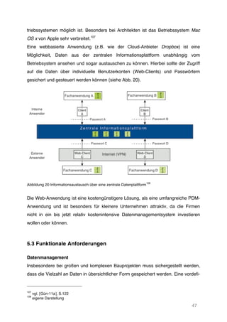 47
triebssystemen möglich ist. Besonders bei Architekten ist das Betriebssystem Mac
OS x von Apple sehr verbreitet.107
Eine webbasierte Anwendung (z.B. wie der Cloud-Anbieter Dropbox) ist eine
Möglichkeit, Daten aus der zentralen Informationsplattform unabhängig vom
Betriebsystem ansehen und sogar austauschen zu können. Hierbei sollte der Zugriff
auf die Daten über individuelle Benutzerkonten (Web-Clients) und Passwörtern
gesichert und gesteuert werden können (siehe Abb. 20).
Abbildung 20 Informationsaustausch über eine zentrale Datenplattform
108
Die Web-Anwendung ist eine kostengünstigere Lösung, als eine umfangreiche PDM-
Anwendung und ist besonders für kleinere Unternehmen attraktiv, da die Firmen
nicht in ein bis jetzt relativ kostenintensive Datenmanagementsystem investieren
wollen oder können.
5.3 Funktionale Anforderungen
Datenmanagement
Insbesondere bei großen und komplexen Bauprojekten muss sichergestellt werden,
dass die Vielzahl an Daten in übersichtlicher Form gespeichert werden. Eine vordefi-
107
vgl. [Gün-11a], S.122
108
eigene Darstellung
 
